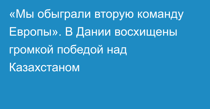 «Мы обыграли вторую команду Европы». В Дании восхищены громкой победой над Казахстаном