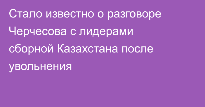 Стало известно о разговоре Черчесова с лидерами сборной Казахстана после увольнения