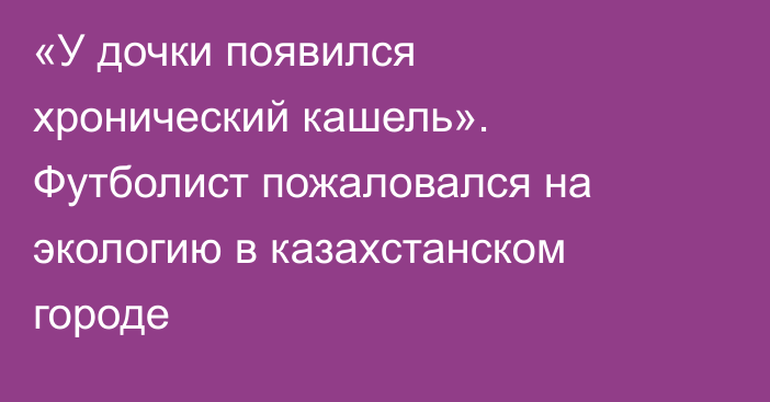 «У дочки появился хронический кашель». Футболист пожаловался на экологию в казахстанском городе