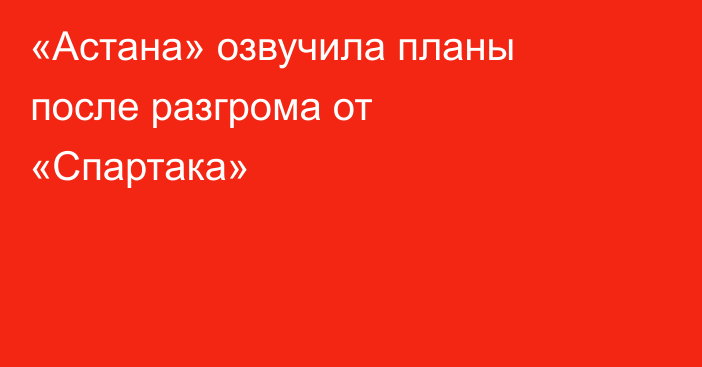 «Астана» озвучила планы после разгрома от «Спартака»