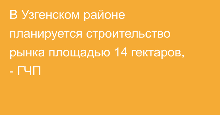 В Узгенском районе планируется строительство рынка площадью 14 гектаров, - ГЧП