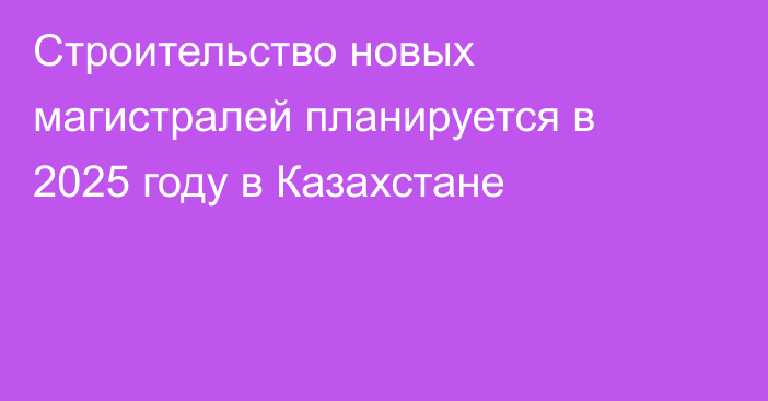 Строительство новых магистралей планируется в 2025 году в Казахстане