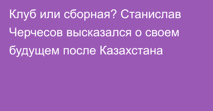 Клуб или сборная? Станислав Черчесов высказался о своем будущем после Казахстана
