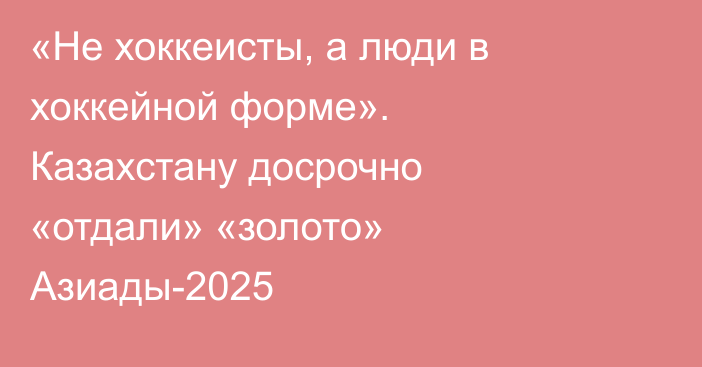 «Не хоккеисты, а люди в хоккейной форме». Казахстану досрочно «отдали» «золото» Азиады-2025