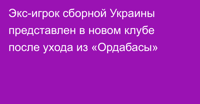 Экс-игрок сборной Украины представлен в новом клубе после ухода из «Ордабасы»