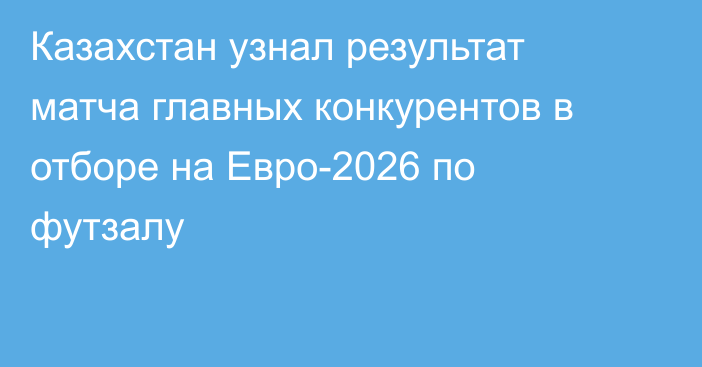 Казахстан узнал результат матча главных конкурентов в отборе на Евро-2026 по футзалу