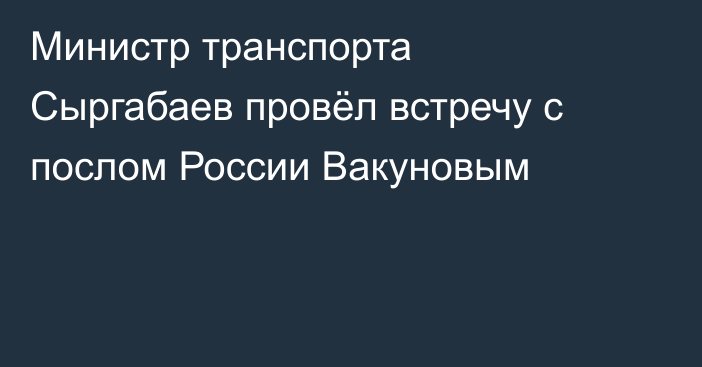 Министр транспорта Сыргабаев провёл встречу с послом России Вакуновым