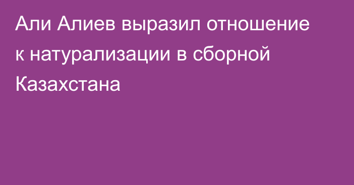 Али Алиев выразил отношение к натурализации в сборной Казахстана