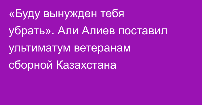«Буду вынужден тебя убрать». Али Алиев поставил ультиматум ветеранам сборной Казахстана