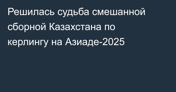 Решилась судьба смешанной сборной Казахстана по керлингу на Азиаде-2025