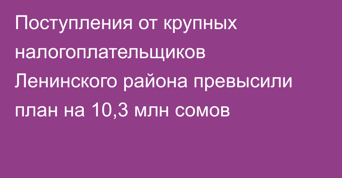 Поступления от крупных налогоплательщиков Ленинского района превысили план на 10,3 млн сомов