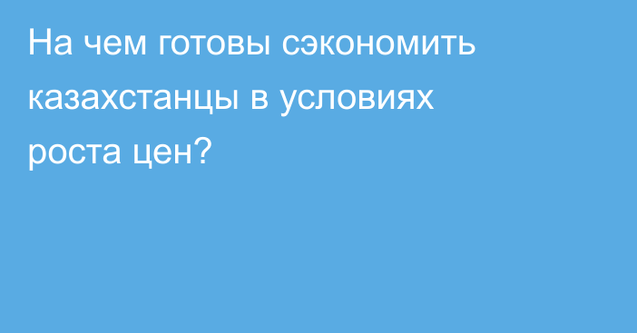 На чем готовы сэкономить казахстанцы в условиях роста цен?