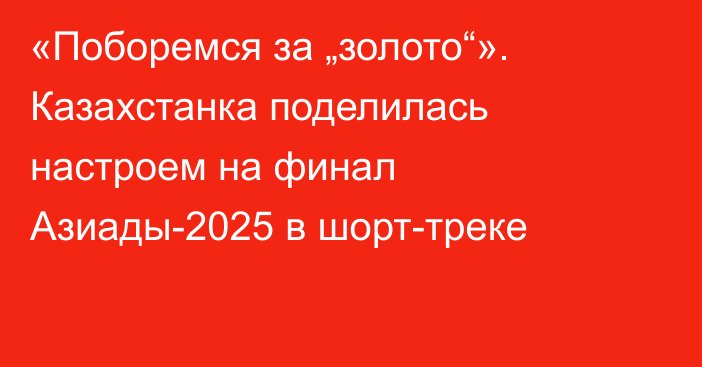 «Поборемся за „золото“». Казахстанка поделилась настроем на финал Азиады-2025 в шорт-треке
