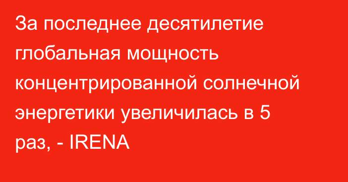 За последнее десятилетие глобальная мощность концентрированной солнечной энергетики увеличилась в 5 раз, - IRENA