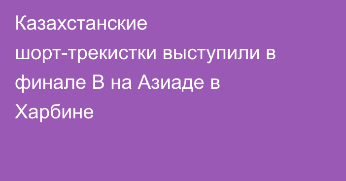 Казахстанские шорт-трекистки выступили в финале B на Азиаде в Харбине