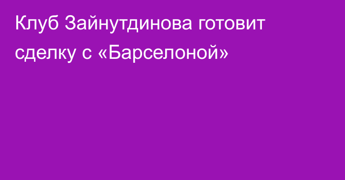 Клуб Зайнутдинова готовит сделку с «Барселоной»