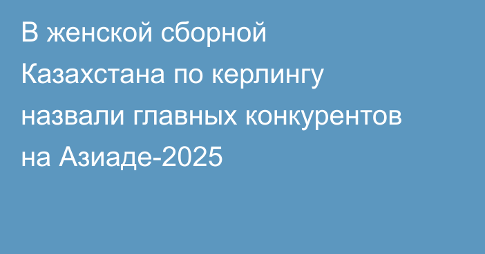 В женской сборной Казахстана по керлингу назвали главных конкурентов на Азиаде-2025