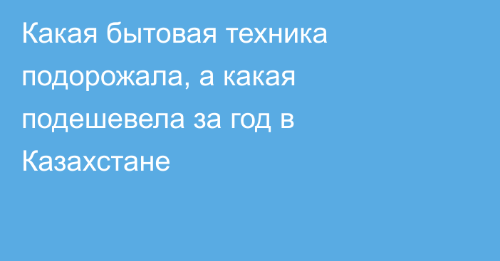 Какая бытовая техника подорожала, а какая подешевела за год в Казахстане