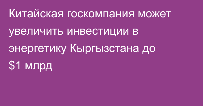 Китайская госкомпания может увеличить инвестиции в энергетику Кыргызстана до $1 млрд