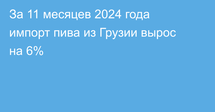 За 11 месяцев 2024 года импорт пива из Грузии вырос на 6%