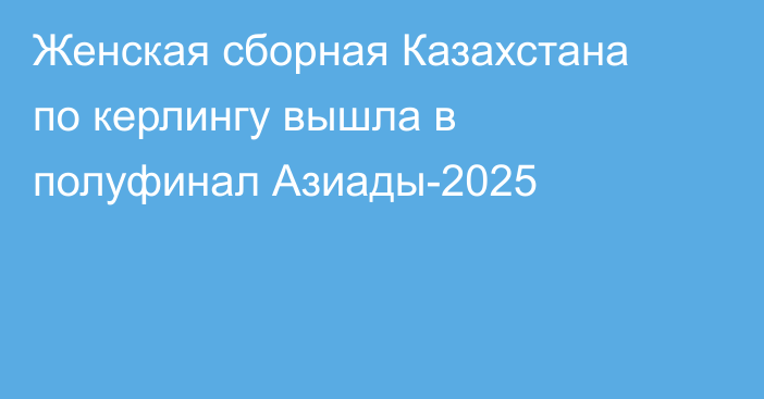 Женская сборная Казахстана по керлингу вышла в полуфинал Азиады-2025
