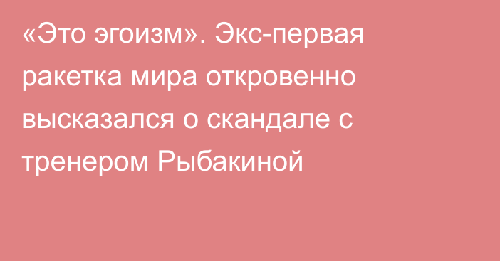 «Это эгоизм». Экс-первая ракетка мира откровенно высказался о скандале с тренером Рыбакиной