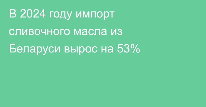 В 2024 году импорт сливочного масла из Беларуси вырос на 53%