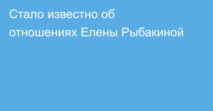 Стало известно об отношениях Елены Рыбакиной