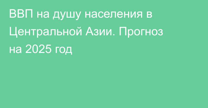 ВВП на душу населения в Центральной Азии. Прогноз на 2025 год