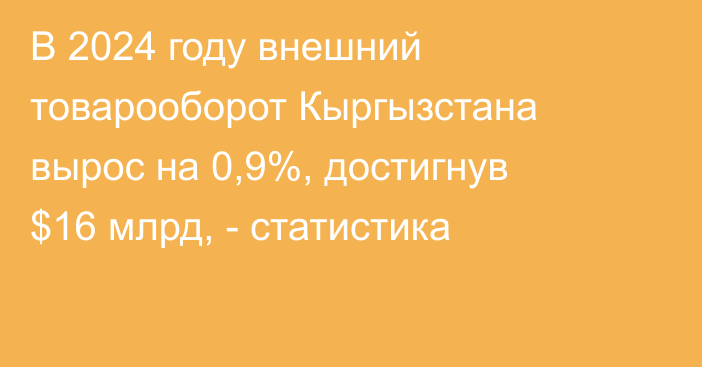 В 2024 году внешний товарооборот Кыргызстана вырос на 0,9%, достигнув $16 млрд, - статистика