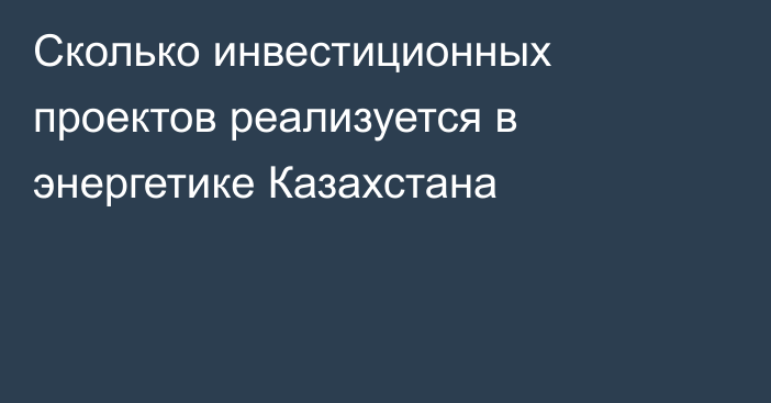 Сколько инвестиционных проектов реализуется в энергетике Казахстана