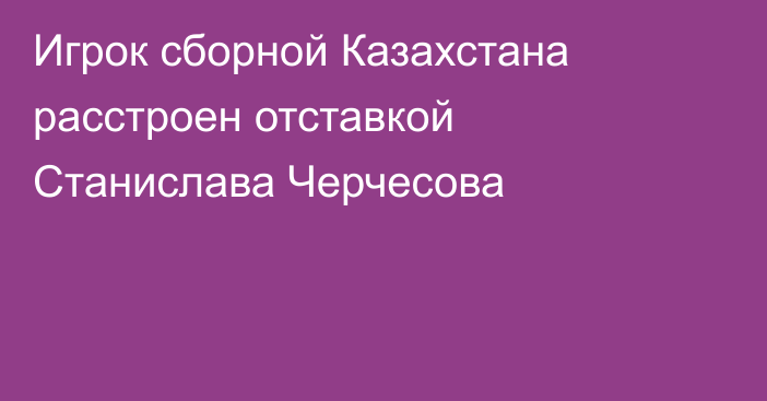 Игрок сборной Казахстана расстроен отставкой Станислава Черчесова