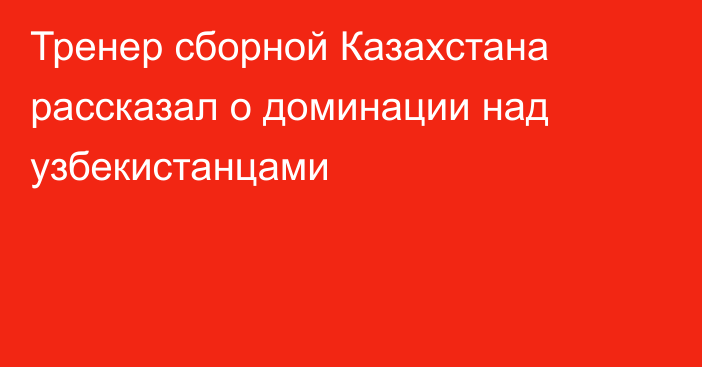 Тренер сборной Казахстана рассказал о доминации над узбекистанцами