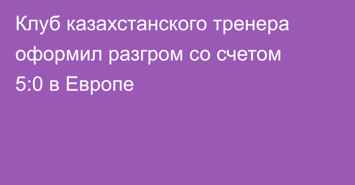 Клуб казахстанского тренера оформил разгром со счетом 5:0 в Европе