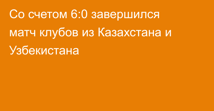 Со счетом 6:0 завершился матч клубов из Казахстана и Узбекистана