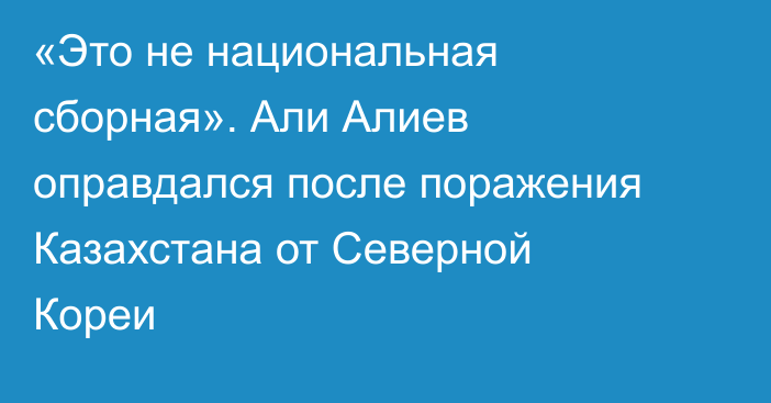 «Это не национальная сборная». Али Алиев оправдался после поражения Казахстана от Северной Кореи