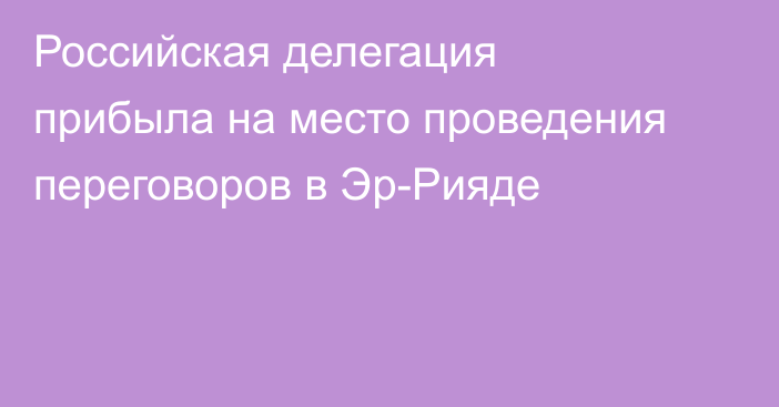 Российская делегация прибыла на место проведения переговоров в Эр-Рияде