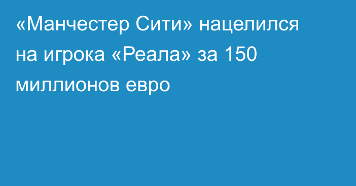 «Манчестер Сити» нацелился на игрока «Реала» за 150 миллионов евро