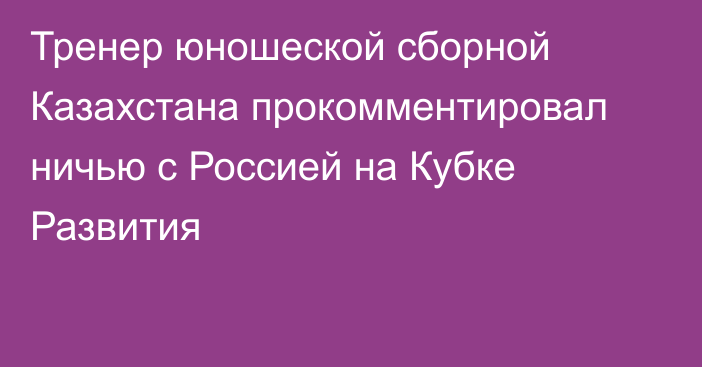 Тренер юношеской сборной Казахстана прокомментировал ничью с Россией на Кубке Развития