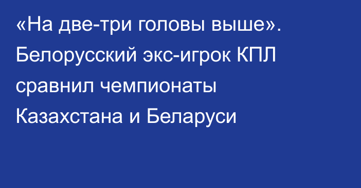«На две-три головы выше». Белорусский экс-игрок КПЛ сравнил чемпионаты Казахстана и Беларуси