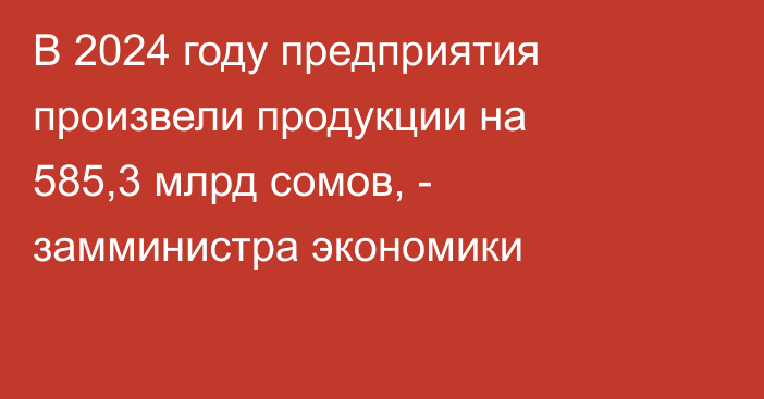 В 2024 году  предприятия произвели продукции на 585,3 млрд сомов, - замминистра экономики