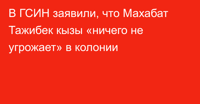 В ГСИН заявили, что Махабат Тажибек кызы «ничего не угрожает» в колонии