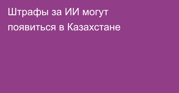 Штрафы за ИИ могут появиться в Казахстане
