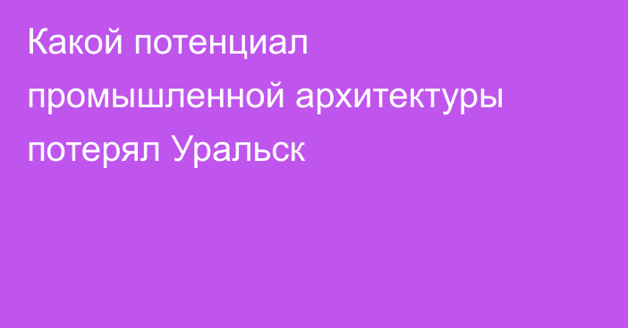 Какой потенциал промышленной архитектуры  потерял Уральск