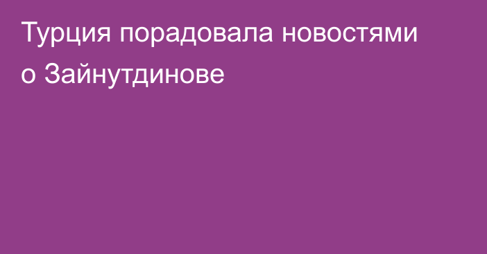 Турция порадовала новостями о Зайнутдинове