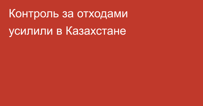 Контроль за отходами усилили в Казахстане