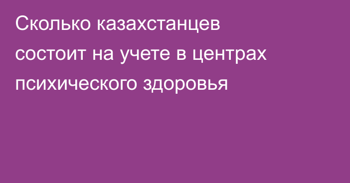 Сколько казахстанцев состоит на учете в центрах психического здоровья
