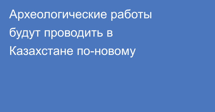 Археологические работы будут проводить в Казахстане по-новому