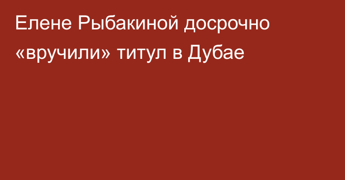 Елене Рыбакиной досрочно «вручили» титул в Дубае