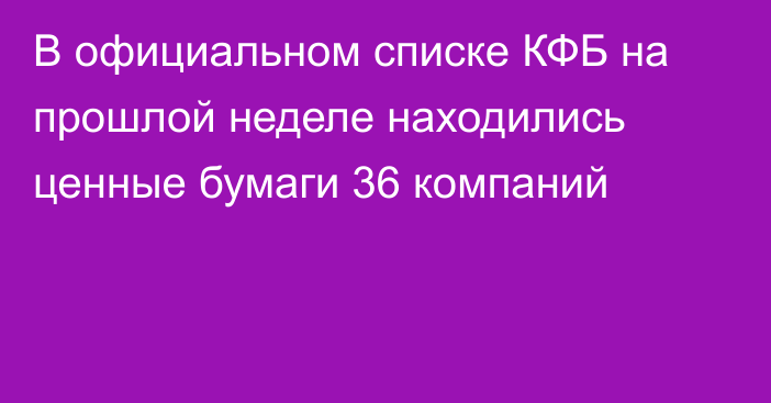 В официальном списке КФБ на прошлой неделе находились ценные бумаги 36 компаний